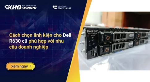 Cách chọn linh kiện cho Dell R630 cũ phù hợp với nhu cầu doanh nghiệp